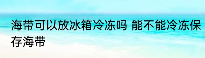 海带可以放冰箱冷冻吗 能不能冷冻保存海带
