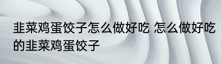 韭菜鸡蛋饺子怎么做好吃 怎么做好吃的韭菜鸡蛋饺子