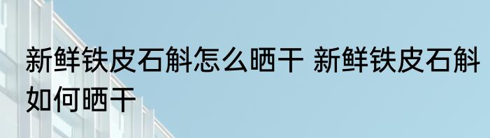 新鲜铁皮石斛怎么晒干 新鲜铁皮石斛如何晒干