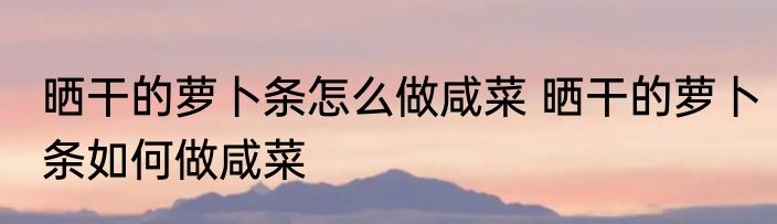 晒干的萝卜条怎么做咸菜 晒干的萝卜条如何做咸菜