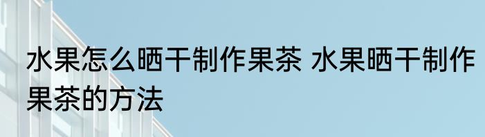 水果怎么晒干制作果茶 水果晒干制作果茶的方法