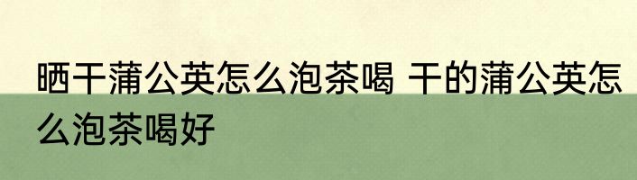 晒干蒲公英怎么泡茶喝 干的蒲公英怎么泡茶喝好