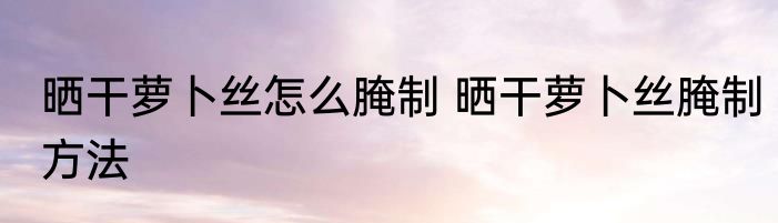 晒干萝卜丝怎么腌制 晒干萝卜丝腌制方法