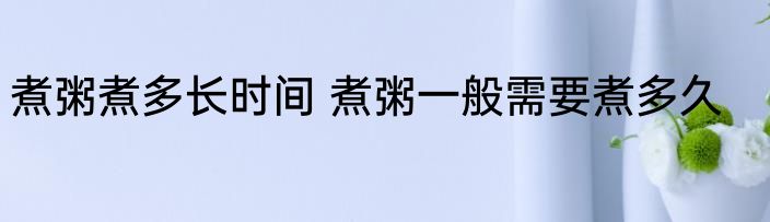 煮粥煮多长时间 煮粥一般需要煮多久