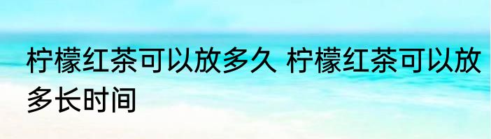 柠檬红茶可以放多久 柠檬红茶可以放多长时间
