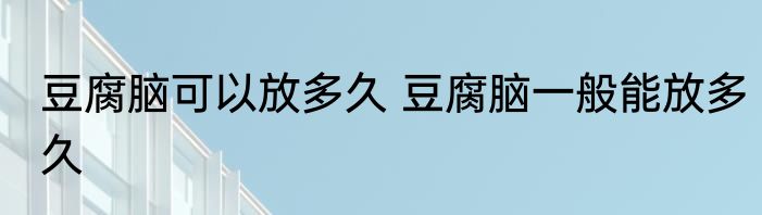 豆腐脑可以放多久 豆腐脑一般能放多久