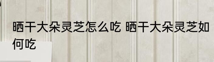 晒干大朵灵芝怎么吃 晒干大朵灵芝如何吃