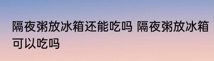 隔夜粥放冰箱还能吃吗 隔夜粥放冰箱可以吃吗
