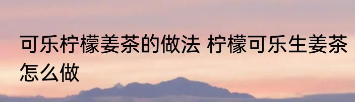 可乐柠檬姜茶的做法 柠檬可乐生姜茶怎么做