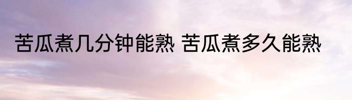 苦瓜煮几分钟能熟 苦瓜煮多久能熟