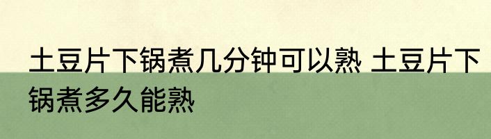 土豆片下锅煮几分钟可以熟 土豆片下锅煮多久能熟