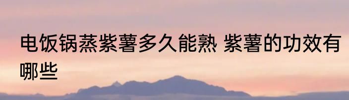 电饭锅蒸紫薯多久能熟 紫薯的功效有哪些