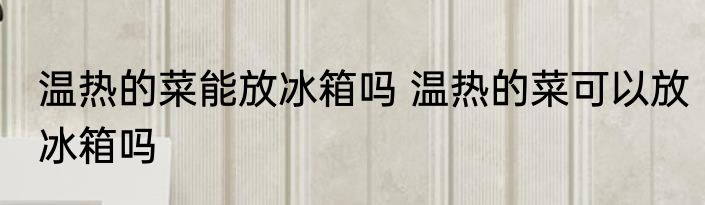 温热的菜能放冰箱吗 温热的菜可以放冰箱吗