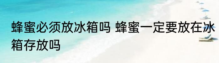 蜂蜜必须放冰箱吗 蜂蜜一定要放在冰箱存放吗
