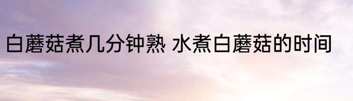 白蘑菇煮几分钟熟 水煮白蘑菇的时间