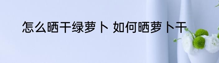 怎么晒干绿萝卜 如何晒萝卜干