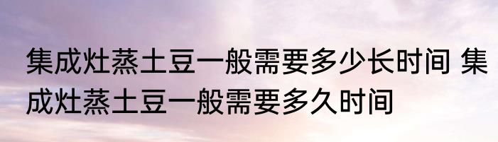 集成灶蒸土豆一般需要多少长时间 集成灶蒸土豆一般需要多久时间