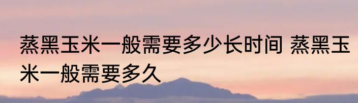蒸黑玉米一般需要多少长时间 蒸黑玉米一般需要多久