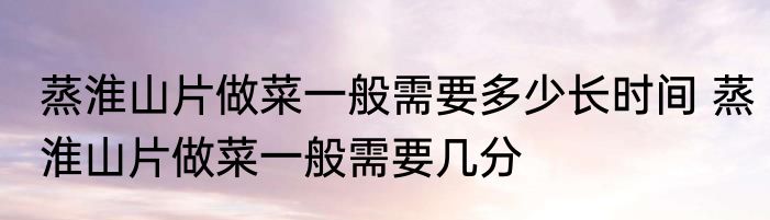 蒸淮山片做菜一般需要多少长时间 蒸淮山片做菜一般需要几分