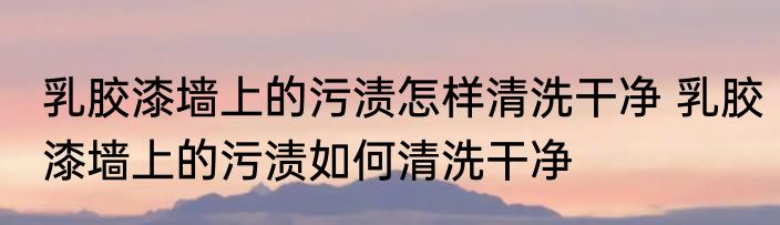 乳胶漆墙上的污渍怎样清洗干净 乳胶漆墙上的污渍如何清洗干净