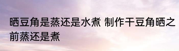 晒豆角是蒸还是水煮 制作干豆角晒之前蒸还是煮
