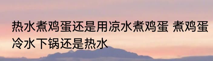 热水煮鸡蛋还是用凉水煮鸡蛋 煮鸡蛋冷水下锅还是热水