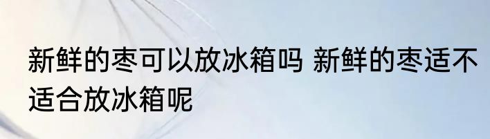 新鲜的枣可以放冰箱吗 新鲜的枣适不适合放冰箱呢