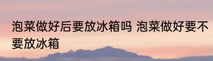 泡菜做好后要放冰箱吗 泡菜做好要不要放冰箱