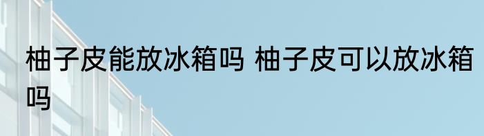 柚子皮能放冰箱吗 柚子皮可以放冰箱吗