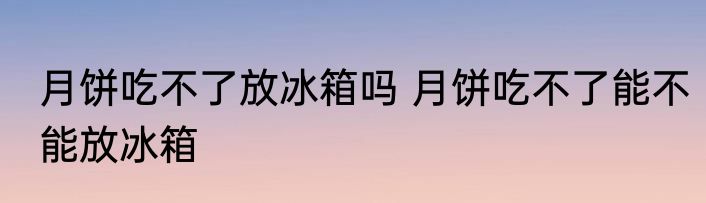 月饼吃不了放冰箱吗 月饼吃不了能不能放冰箱