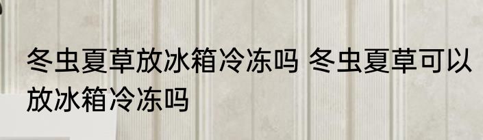 冬虫夏草放冰箱冷冻吗 冬虫夏草可以放冰箱冷冻吗