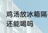 鸡汤放冰箱隔夜喝吗 鸡汤放了一晚上还能喝吗