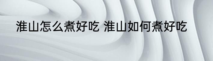 淮山怎么煮好吃 淮山如何煮好吃