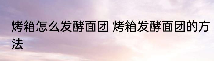 烤箱怎么发酵面团 烤箱发酵面团的方法