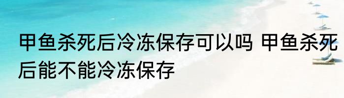 甲鱼杀死后冷冻保存可以吗 甲鱼杀死后能不能冷冻保存