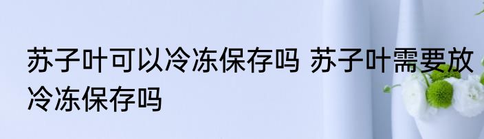 苏子叶可以冷冻保存吗 苏子叶需要放冷冻保存吗