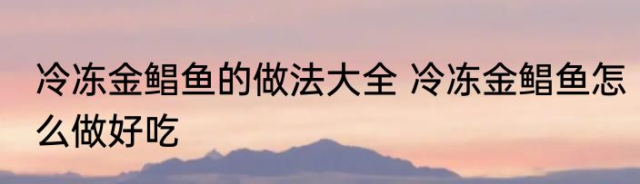冷冻金鲳鱼的做法大全 冷冻金鲳鱼怎么做好吃