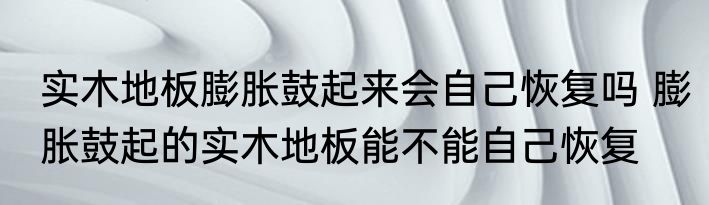 实木地板膨胀鼓起来会自己恢复吗 膨胀鼓起的实木地板能不能自己恢复