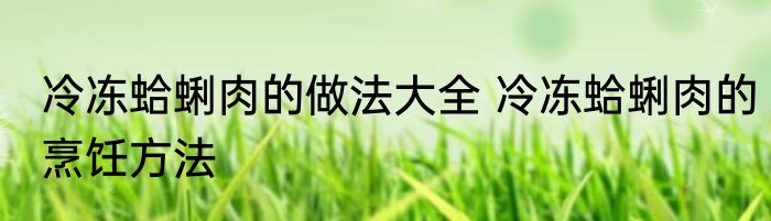 冷冻蛤蜊肉的做法大全 冷冻蛤蜊肉的烹饪方法