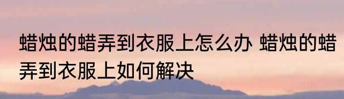 蜡烛的蜡弄到衣服上怎么办 蜡烛的蜡弄到衣服上如何解决