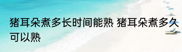 猪耳朵煮多长时间能熟 猪耳朵煮多久可以熟