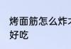 烤面筋怎么炸才好吃 烤面筋如何做才好吃