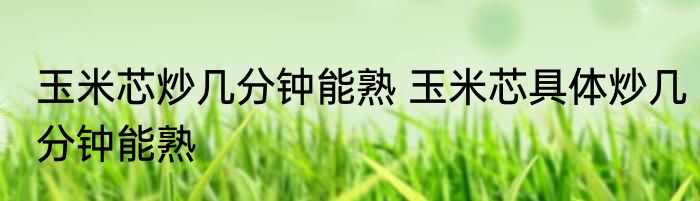 玉米芯炒几分钟能熟 玉米芯具体炒几分钟能熟