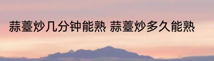 蒜薹炒几分钟能熟 蒜薹炒多久能熟