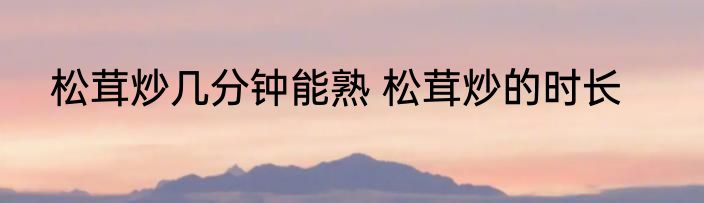 松茸炒几分钟能熟 松茸炒的时长