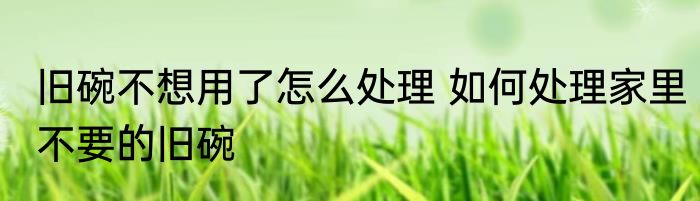 旧碗不想用了怎么处理 如何处理家里不要的旧碗