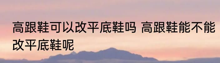 高跟鞋可以改平底鞋吗 高跟鞋能不能改平底鞋呢