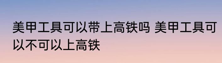 美甲工具可以带上高铁吗 美甲工具可以不可以上高铁