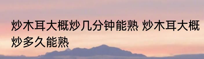 炒木耳大概炒几分钟能熟 炒木耳大概炒多久能熟