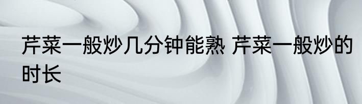 芹菜一般炒几分钟能熟 芹菜一般炒的时长